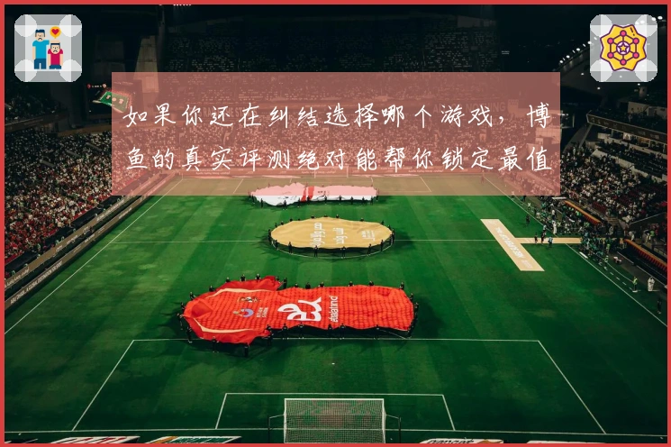 如果你还在纠结选择哪个游戏，博鱼的真实评测绝对能帮你锁定最值得玩的体验