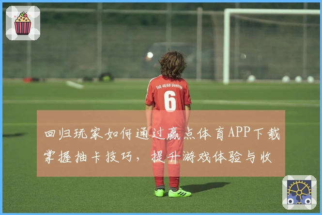 回归玩家如何通过赢点体育APP下载掌握抽卡技巧，提升游戏体验与收益